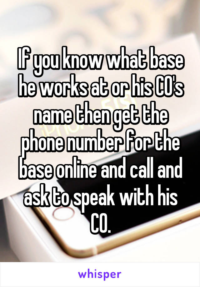 If you know what base he works at or his CO's name then get the phone number for the base online and call and ask to speak with his CO.