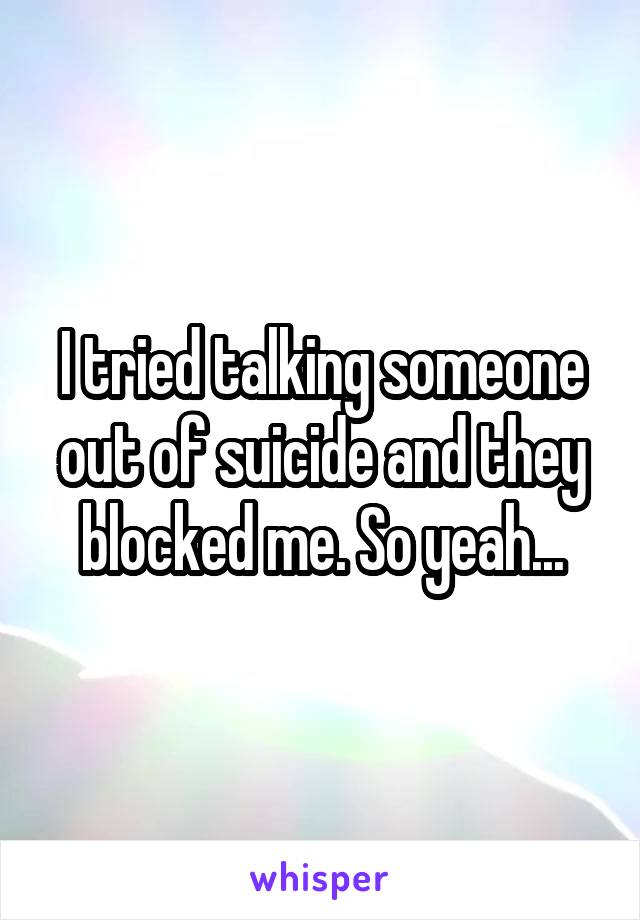 I tried talking someone out of suicide and they blocked me. So yeah...