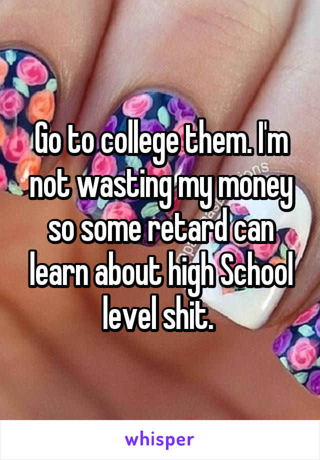 Go to college them. I'm not wasting my money so some retard can learn about high School level shit. 