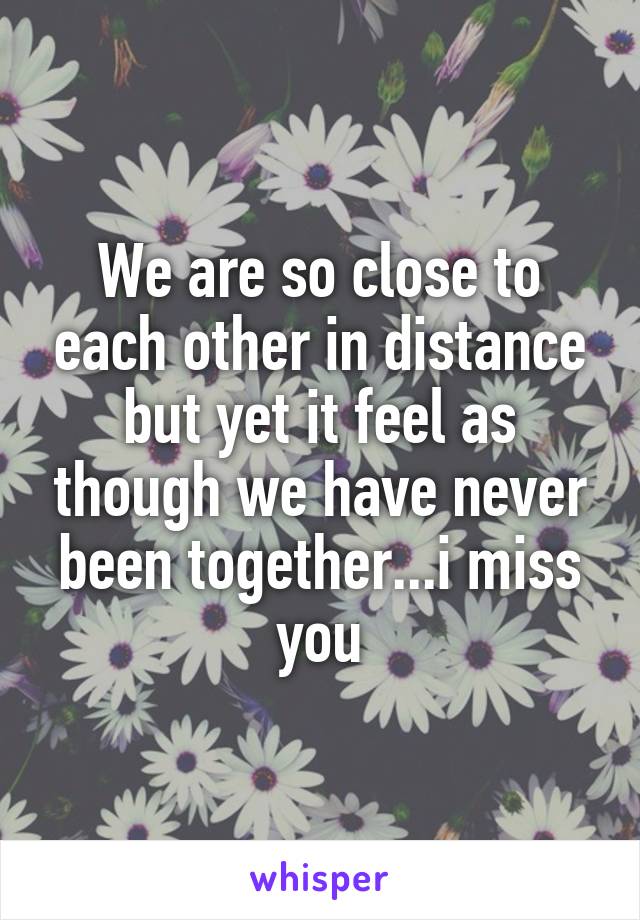 We are so close to each other in distance but yet it feel as though we have never been together...i miss you