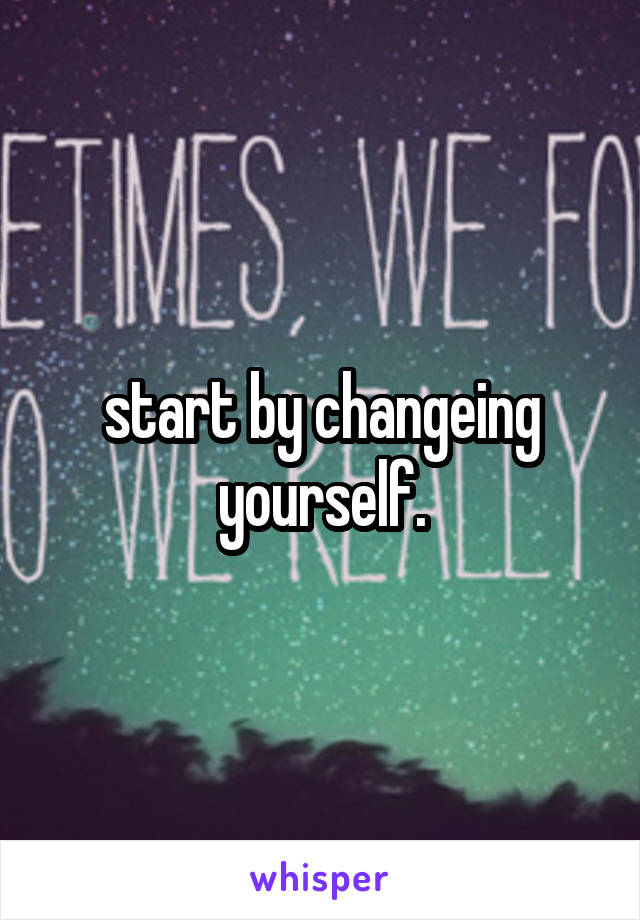 start by changeing yourself.