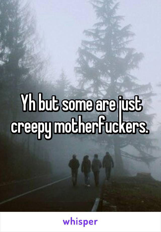 Yh but some are just creepy motherfuckers. 