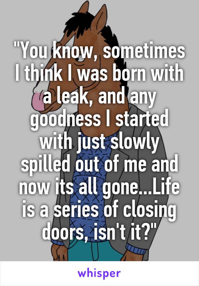 "You know, sometimes I think I was born with a leak, and any goodness I started with just slowly spilled out of me and now its all gone...Life is a series of closing doors, isn't it?"