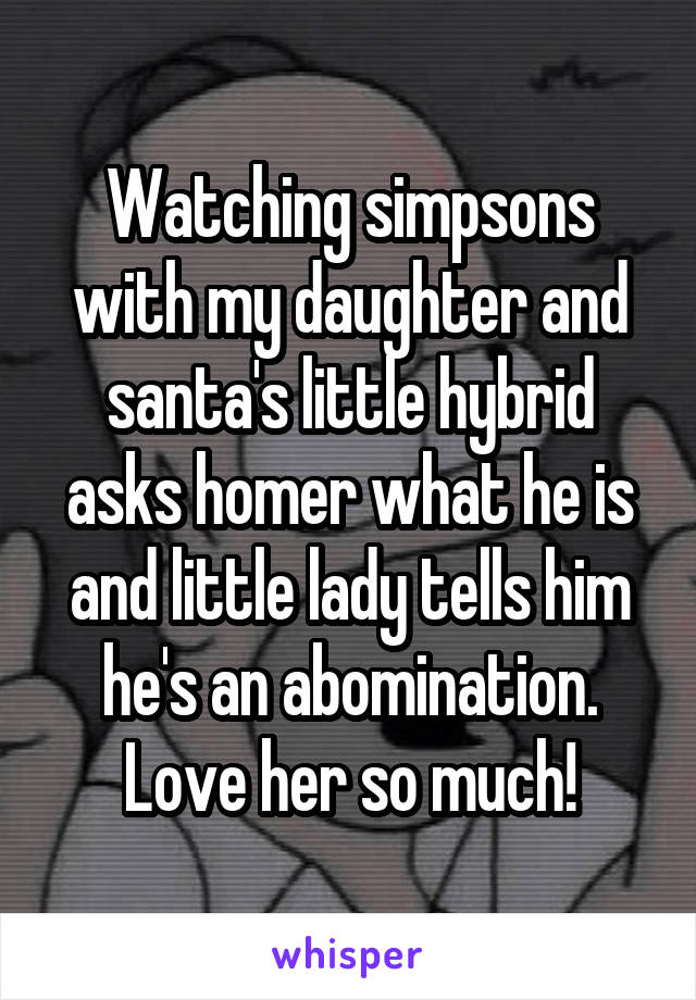 Watching simpsons with my daughter and santa's little hybrid asks homer what he is and little lady tells him he's an abomination. Love her so much!