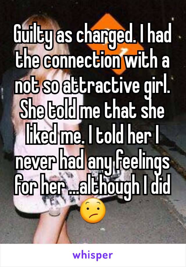 Guilty as charged. I had the connection with a not so attractive girl. She told me that she liked me. I told her I never had any feelings for her ...although I did 😕