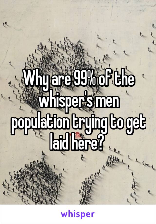 Why are 99% of the whisper's men population trying to get laid here? 