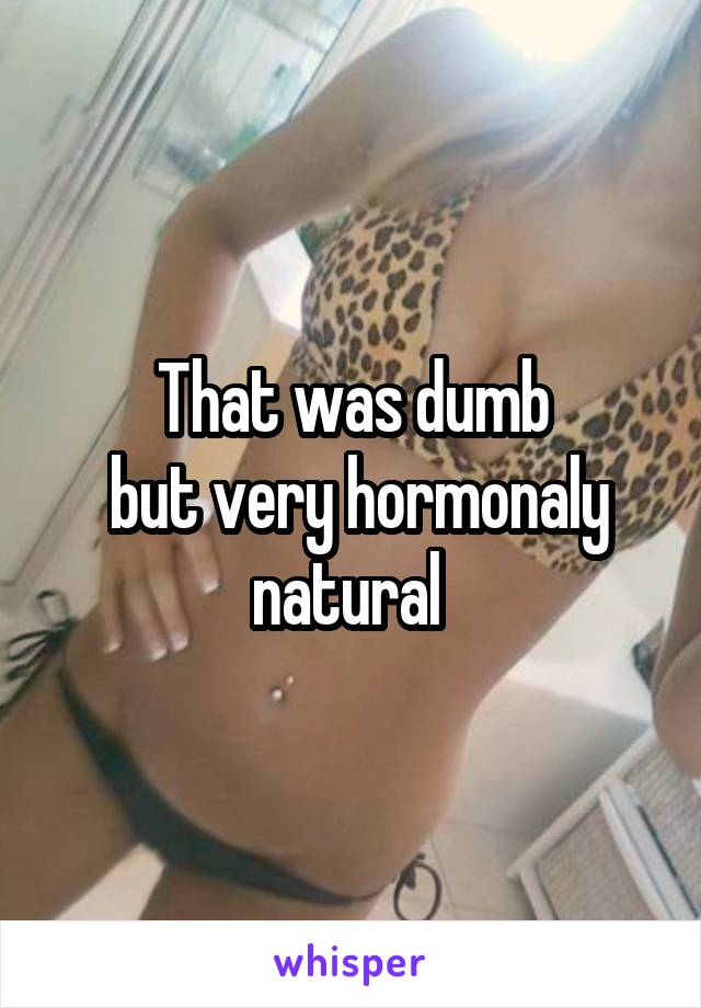 That was dumb
 but very hormonaly natural 