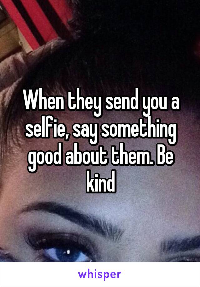 When they send you a selfie, say something good about them. Be kind