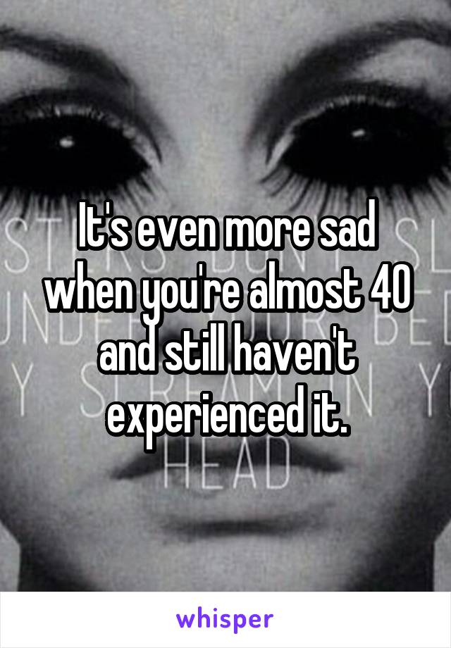 It's even more sad when you're almost 40 and still haven't experienced it.