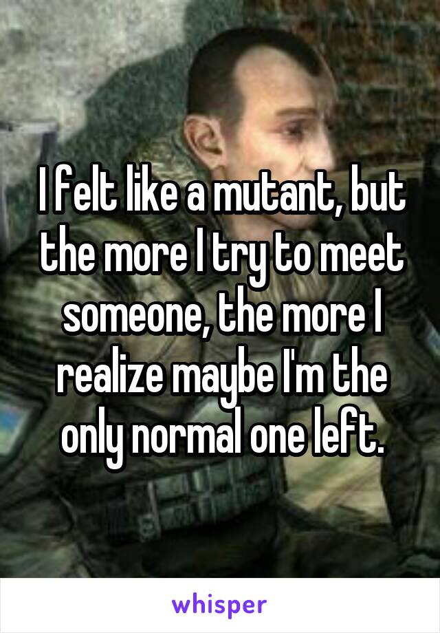 I felt like a mutant, but the more I try to meet someone, the more I realize maybe I'm the only normal one left.