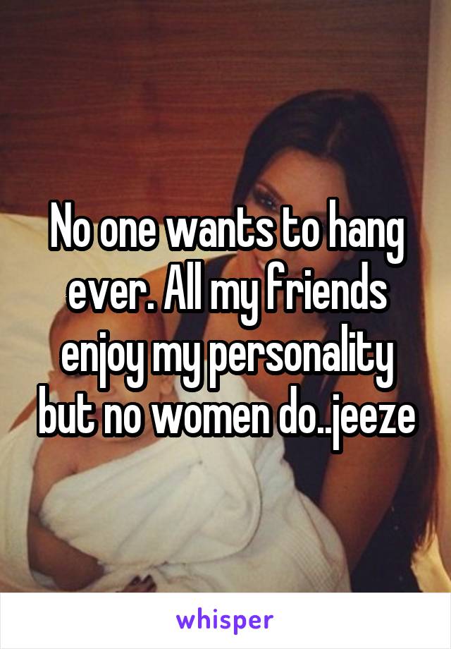 No one wants to hang ever. All my friends enjoy my personality but no women do..jeeze