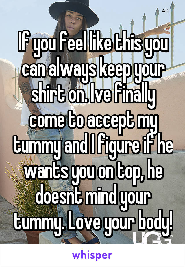 If you feel like this you can always keep your shirt on. Ive finally come to accept my tummy and I figure if he wants you on top, he doesnt mind your tummy. Love your body!