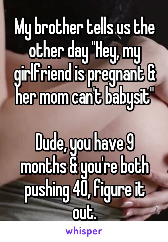 My brother tells us the other day "Hey, my girlfriend is pregnant & her mom can't babysit"

Dude, you have 9 months & you're both pushing 40, figure it out.