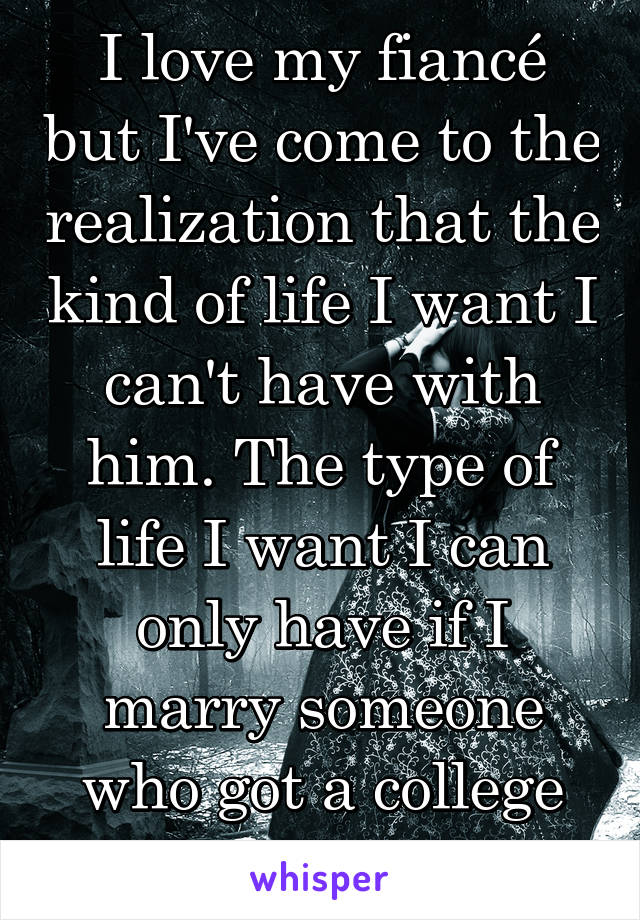 I love my fiancé but I've come to the realization that the kind of life I want I can't have with him. The type of life I want I can only have if I marry someone who got a college degree. 