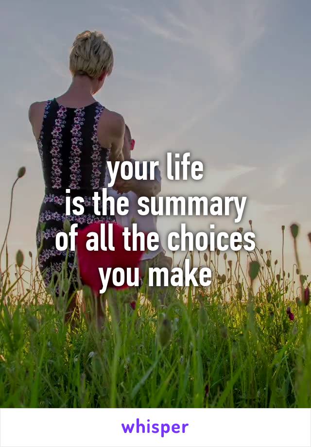 your life
is the summary
of all the choices
you make