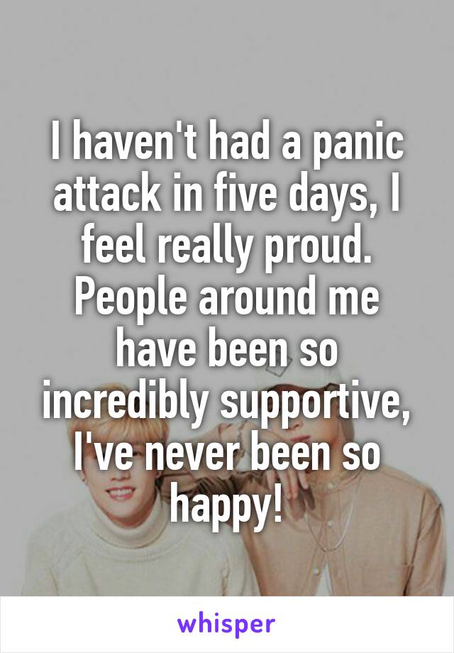 I haven't had a panic attack in five days, I feel really proud. People around me have been so incredibly supportive, I've never been so happy!