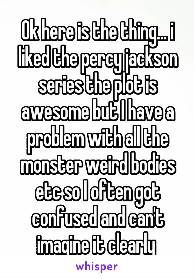 Ok here is the thing... i liked the percy jackson series the plot is awesome but I have a problem with all the monster weird bodies etc so I often got confused and can't imagine it clearly 