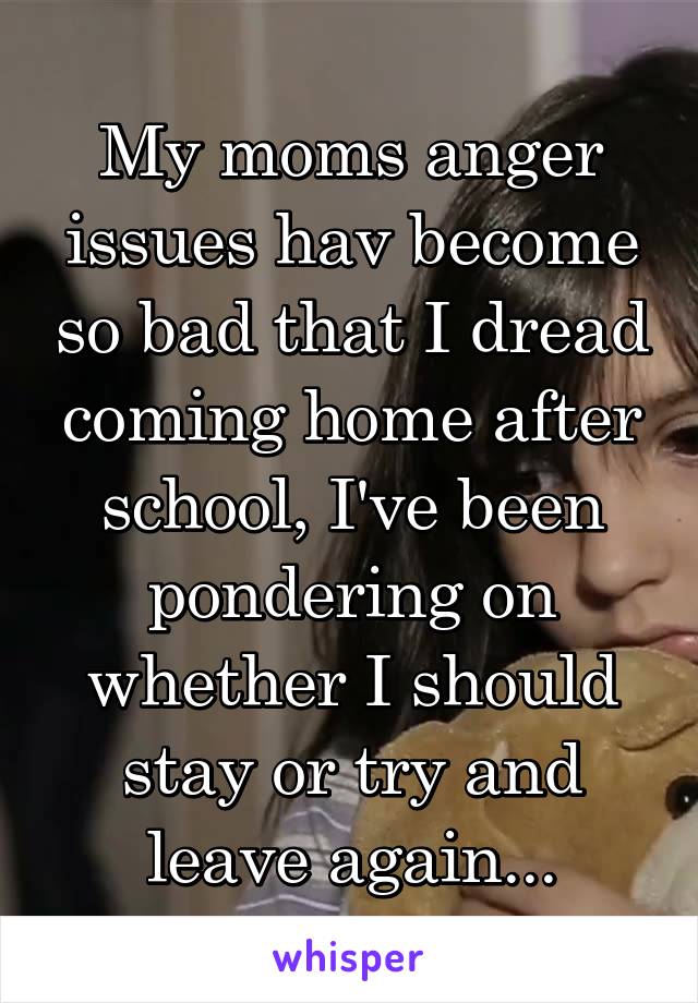 My moms anger issues hav become so bad that I dread coming home after school, I've been pondering on whether I should stay or try and leave again...