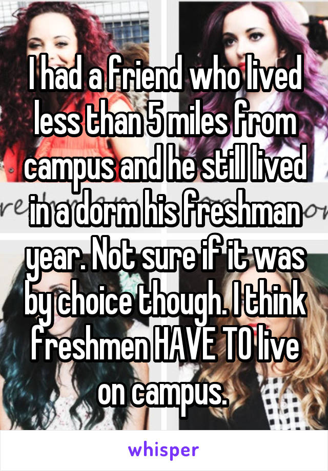 I had a friend who lived less than 5 miles from campus and he still lived in a dorm his freshman year. Not sure if it was by choice though. I think freshmen HAVE TO live on campus. 