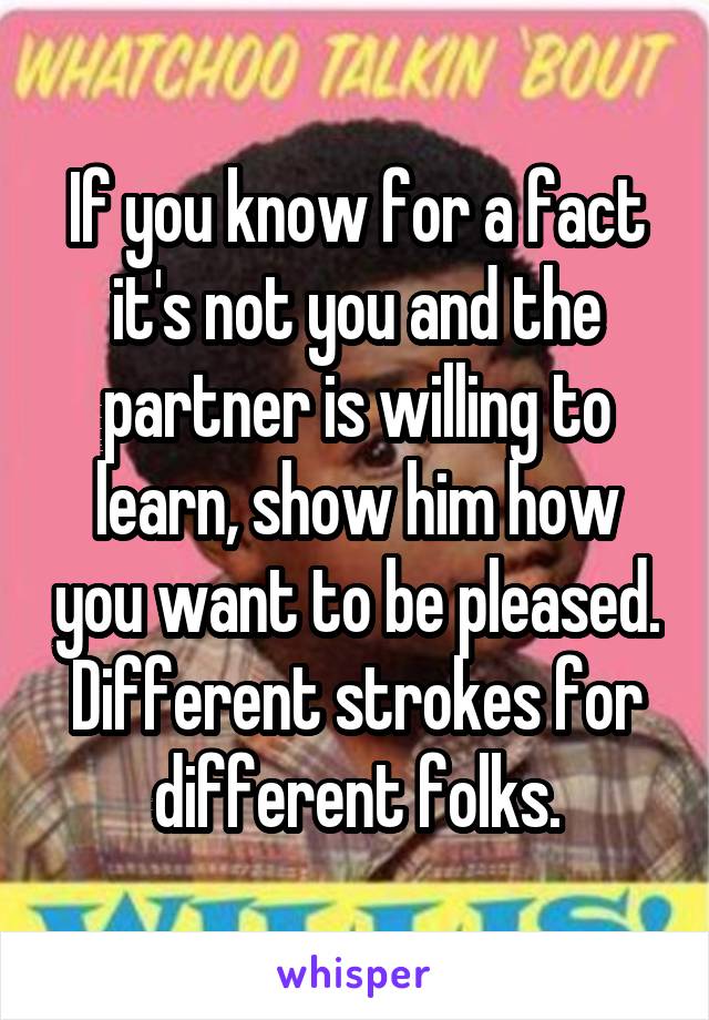 If you know for a fact it's not you and the partner is willing to learn, show him how you want to be pleased. Different strokes for different folks.