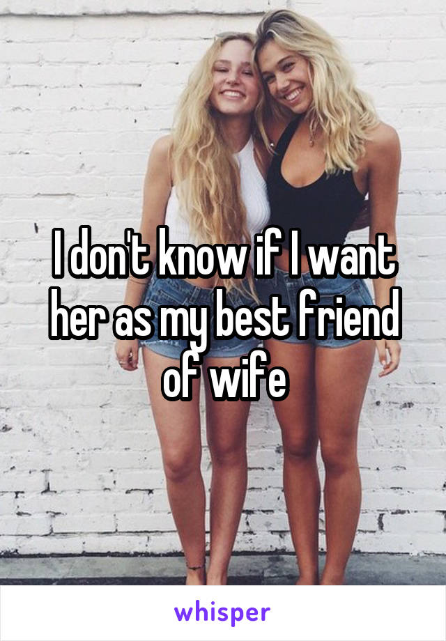 I don't know if I want her as my best friend of wife