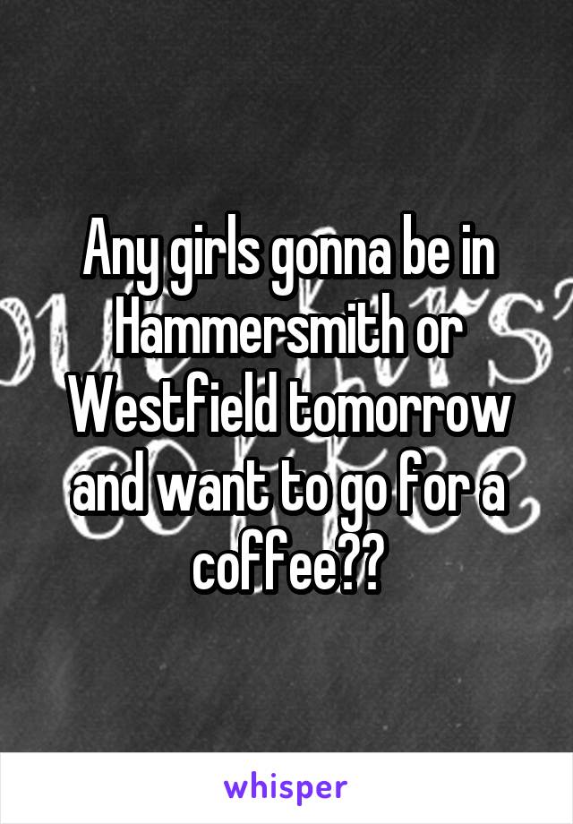 Any girls gonna be in Hammersmith or Westfield tomorrow and want to go for a coffee??