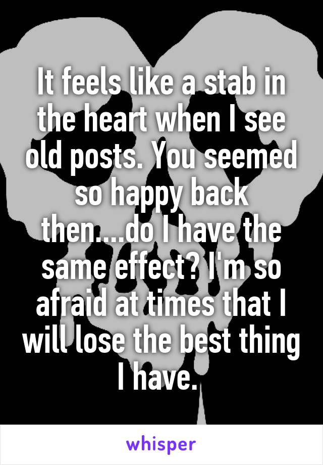 It feels like a stab in the heart when I see old posts. You seemed so happy back then....do I have the same effect? I'm so afraid at times that I will lose the best thing I have. 