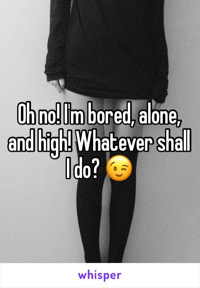 Oh no! I'm bored, alone, and high! Whatever shall I do? 😉