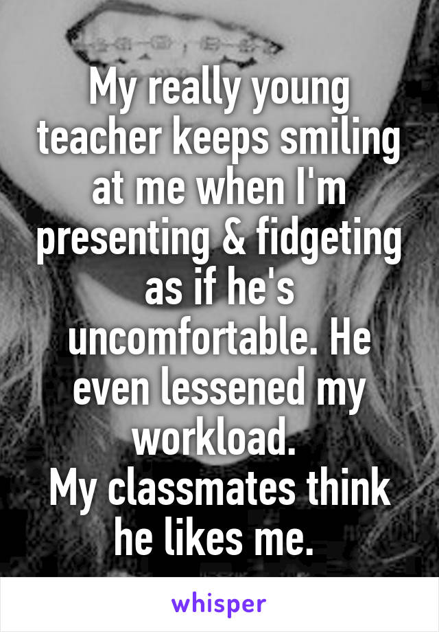 My really young teacher keeps smiling at me when I'm presenting & fidgeting as if he's uncomfortable. He even lessened my workload. 
My classmates think he likes me. 