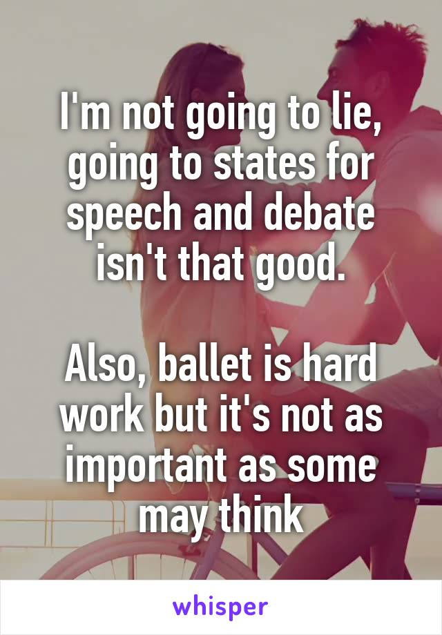 I'm not going to lie, going to states for speech and debate isn't that good.

Also, ballet is hard work but it's not as important as some may think