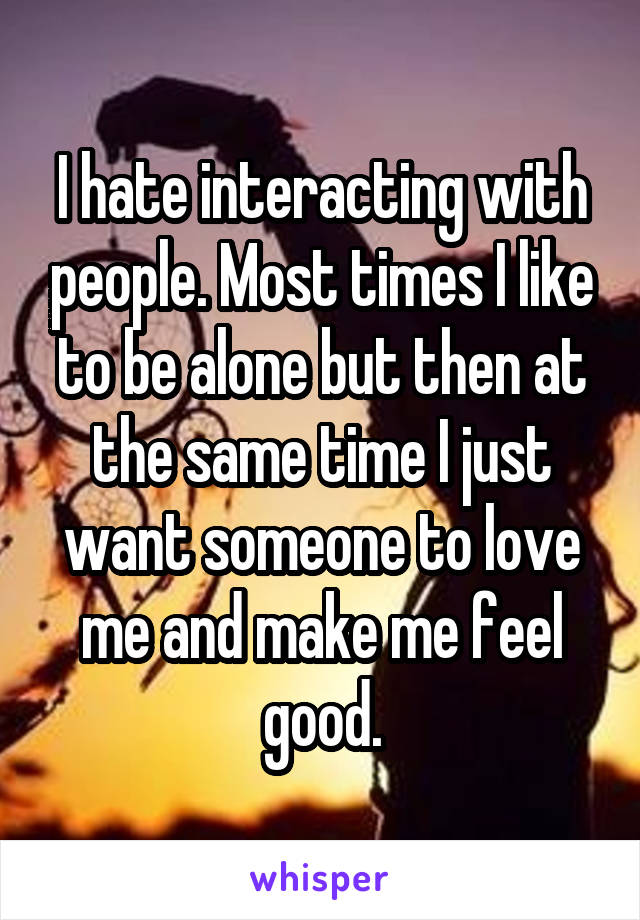 I hate interacting with people. Most times I like to be alone but then at the same time I just want someone to love me and make me feel good.