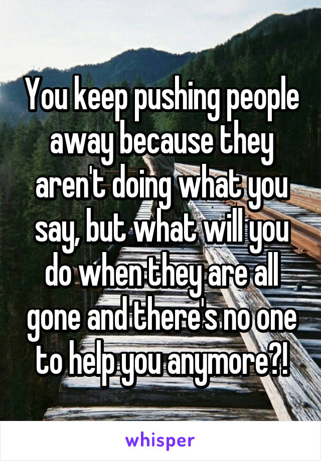 You keep pushing people away because they aren't doing what you say, but what will you do when they are all gone and there's no one to help you anymore?!