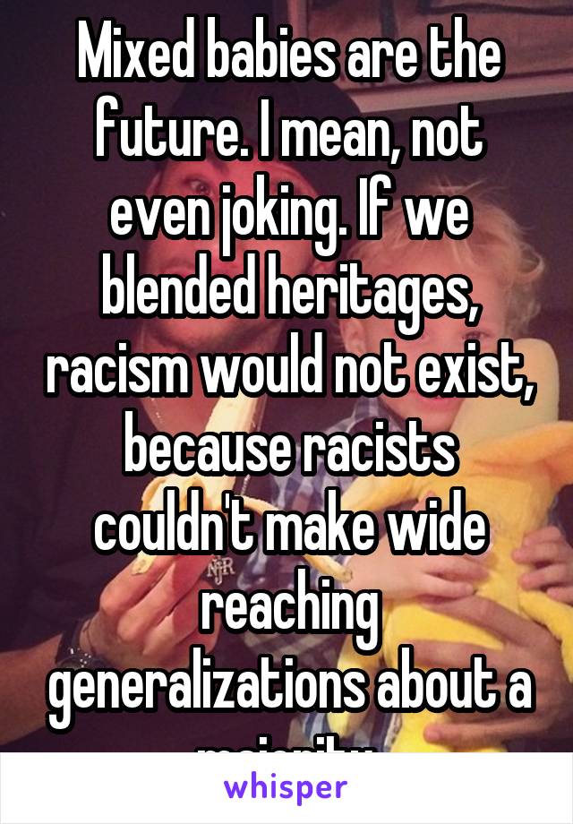 Mixed babies are the future. I mean, not even joking. If we blended heritages, racism would not exist, because racists couldn't make wide reaching generalizations about a majority.