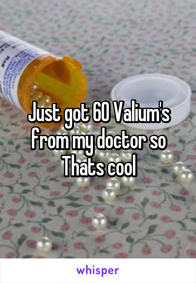 Just got 60 Valium's from my doctor so Thats cool