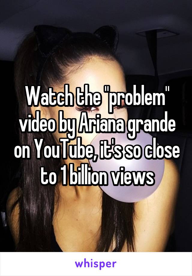 Watch the "problem" video by Ariana grande on YouTube, it's so close to 1 billion views