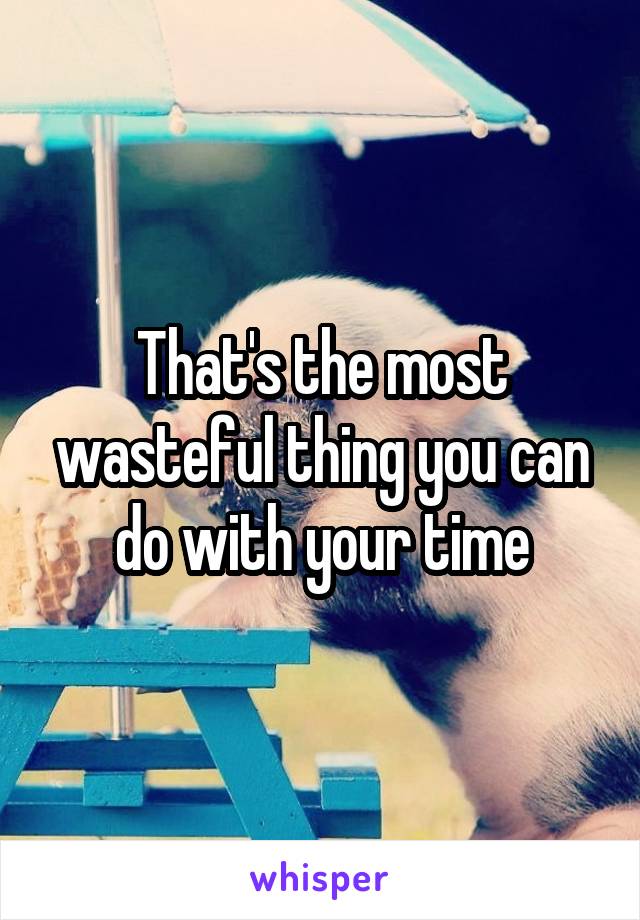 That's the most wasteful thing you can do with your time