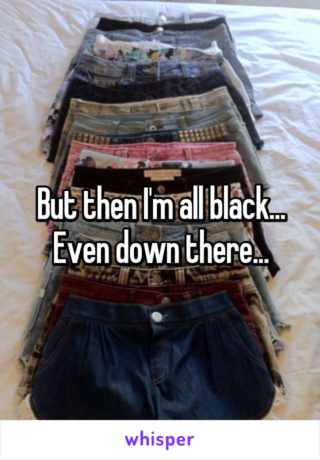 But then I'm all black... Even down there...