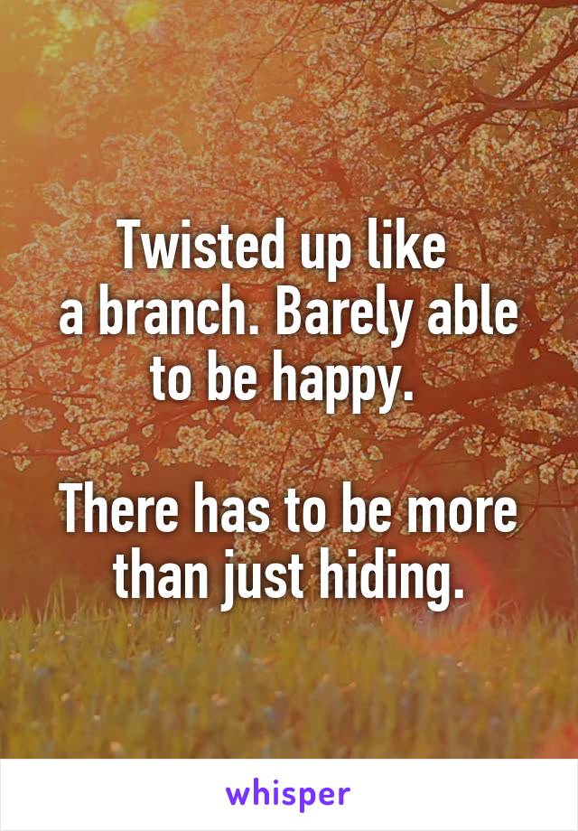 Twisted up like 
a branch. Barely able
to be happy. 

There has to be more than just hiding.