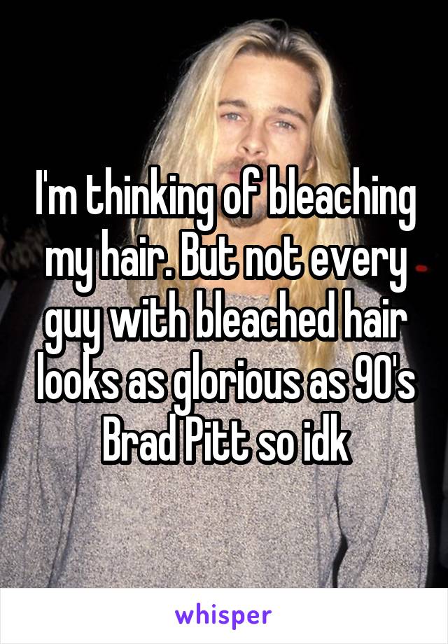 I'm thinking of bleaching my hair. But not every guy with bleached hair looks as glorious as 90's Brad Pitt so idk