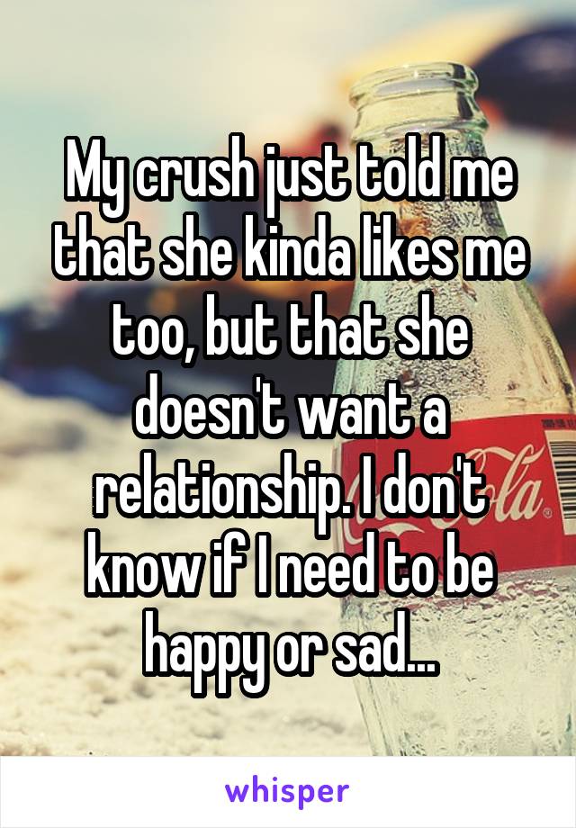 My crush just told me that she kinda likes me too, but that she doesn't want a relationship. I don't know if I need to be happy or sad...