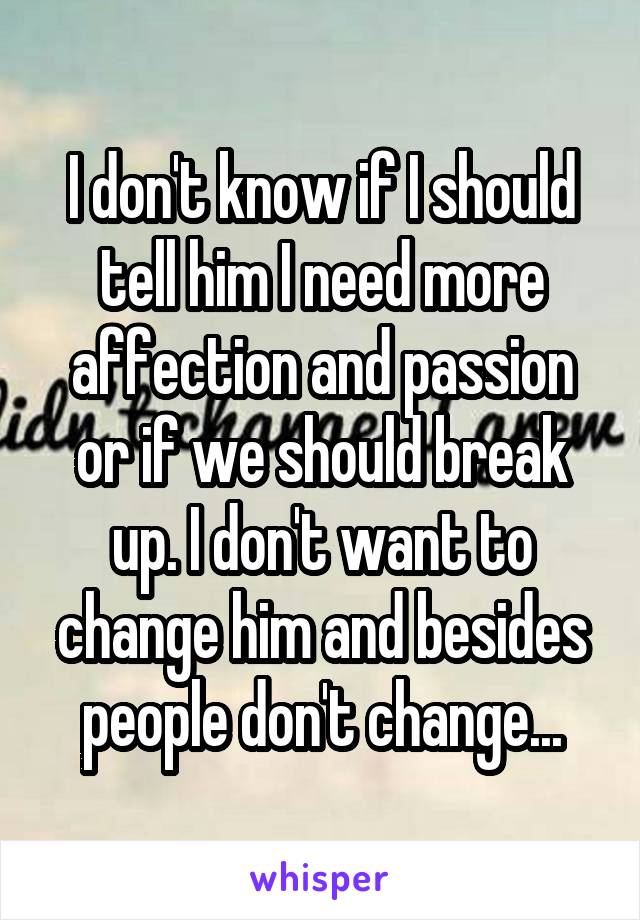 I don't know if I should tell him I need more affection and passion or if we should break up. I don't want to change him and besides people don't change...