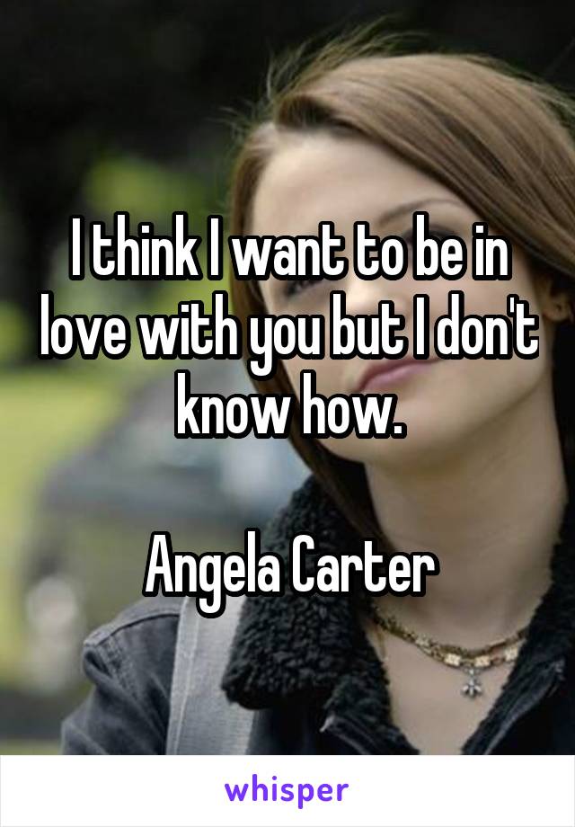 I think I want to be in love with you but I don't know how.

Angela Carter