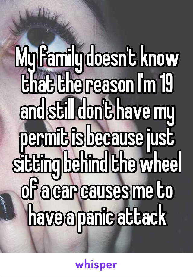 My family doesn't know that the reason I'm 19 and still don't have my permit is because just sitting behind the wheel of a car causes me to have a panic attack