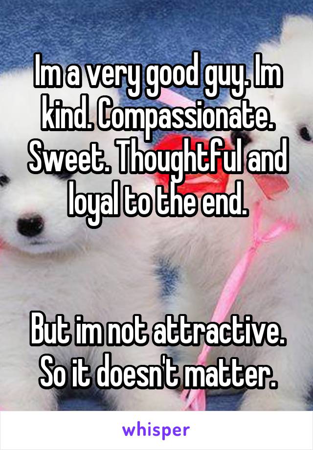 Im a very good guy. Im kind. Compassionate. Sweet. Thoughtful and loyal to the end.


But im not attractive. So it doesn't matter.