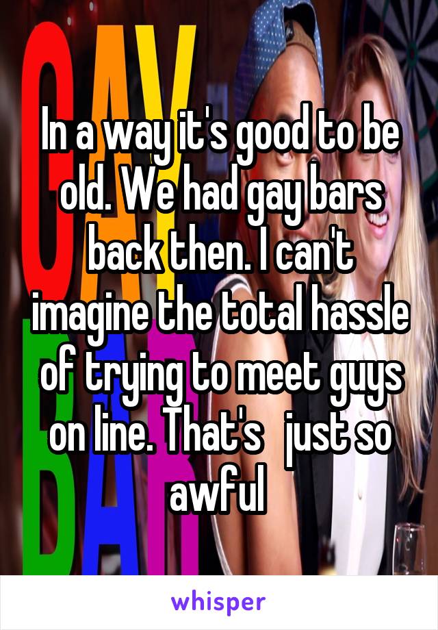 In a way it's good to be old. We had gay bars back then. I can't imagine the total hassle of trying to meet guys on line. That's   just so awful 