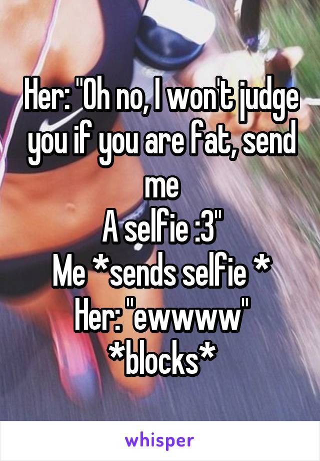 Her: "Oh no, I won't judge you if you are fat, send me
A selfie :3"
Me *sends selfie *
Her: "ewwww" *blocks*