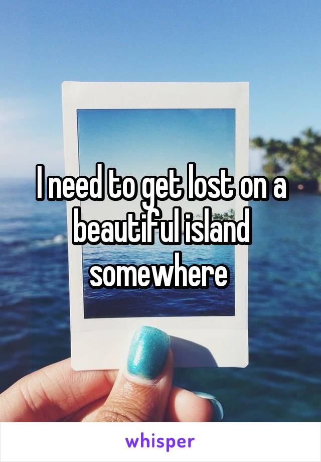 I need to get lost on a beautiful island somewhere 