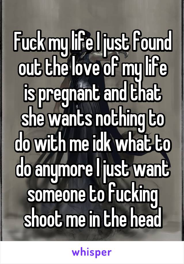 Fuck my life I just found out the love of my life is pregnant and that she wants nothing to do with me idk what to do anymore I just want someone to fucking shoot me in the head