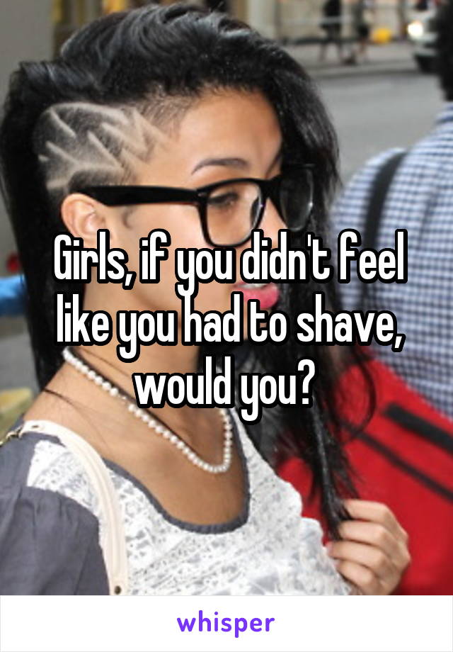 Girls, if you didn't feel like you had to shave, would you? 