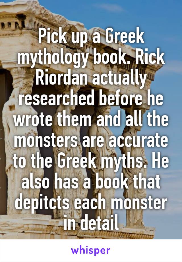 Pick up a Greek mythology book. Rick Riordan actually researched before he wrote them and all the monsters are accurate to the Greek myths. He also has a book that depitcts each monster in detail